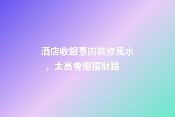 酒店收銀臺的裝修風水，太高會阻擋財路